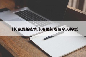 【长春最新疫情,长春最新疫情今天新增】