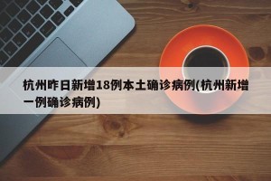 杭州昨日新增18例本土确诊病例(杭州新增一例确诊病例)