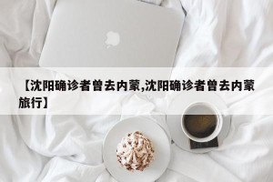【沈阳确诊者曾去内蒙,沈阳确诊者曾去内蒙旅行】