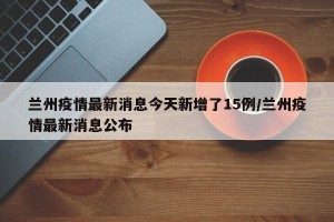 兰州疫情最新消息今天新增了15例/兰州疫情最新消息公布