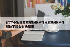 官方:不能随意裁撤核酸采样点位/核酸采样部位不对会影响结果