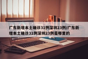 广东新增本土确诊31例深圳23例/广东新增本土确诊31例深圳23例是哪里的