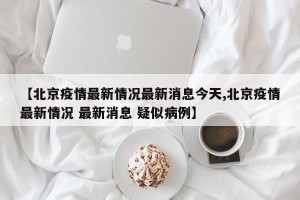 【北京疫情最新情况最新消息今天,北京疫情最新情况 最新消息 疑似病例】