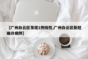 【广州白云区发现1例阳性,广州白云区新冠确诊病例】