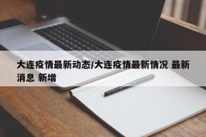 大连疫情最新动态/大连疫情最新情况 最新消息 新增