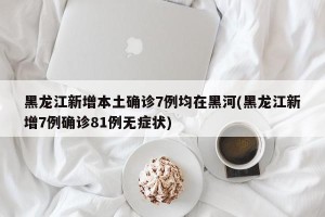 黑龙江新增本土确诊7例均在黑河(黑龙江新增7例确诊81例无症状)