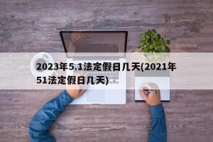 2023年5.1法定假日几天(2021年51法定假日几天)