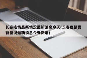 长春疫情最新情况最新消息今天(长春疫情最新情况最新消息今天新增)