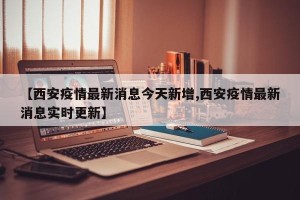 【西安疫情最新消息今天新增,西安疫情最新消息实时更新】