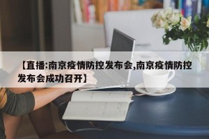 【直播:南京疫情防控发布会,南京疫情防控发布会成功召开】