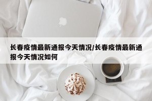 长春疫情最新通报今天情况/长春疫情最新通报今天情况如何