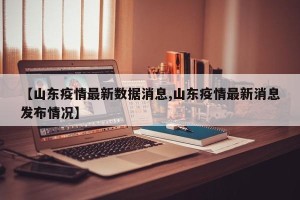 【山东疫情最新数据消息,山东疫情最新消息发布情况】