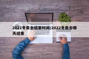 2022冬奥会结束时间/2022冬奥会哪天结束