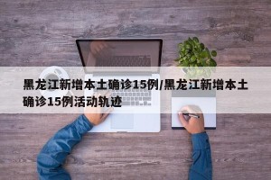 黑龙江新增本土确诊15例/黑龙江新增本土确诊15例活动轨迹