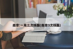南京:一周三次核酸(南京3次核酸)