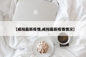 【咸阳最新疫情,咸阳最新疫情情况】