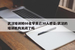 武汉培训班66名学员已30人感染/武汉的培训机构关闭了吗