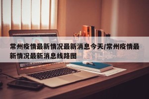 常州疫情最新情况最新消息今天/常州疫情最新情况最新消息线路图