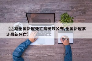 【近期全国新冠死亡病例数公布,全国新冠累计最新死亡】