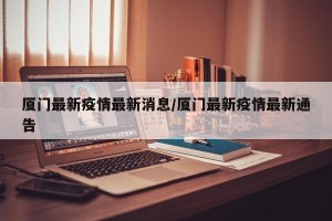 厦门最新疫情最新消息/厦门最新疫情最新通告