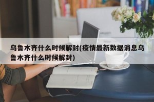 乌鲁木齐什么时候解封(疫情最新数据消息乌鲁木齐什么时候解封)