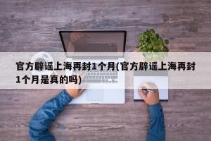官方辟谣上海再封1个月(官方辟谣上海再封1个月是真的吗)