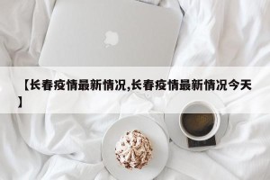 【长春疫情最新情况,长春疫情最新情况今天】