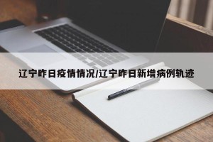 辽宁昨日疫情情况/辽宁昨日新增病例轨迹