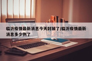 临沂疫情最新消息今天封城了/临沂疫情最新消息多少例了