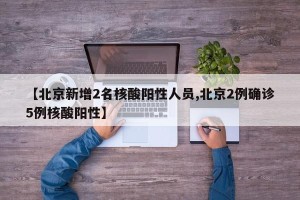 【北京新增2名核酸阳性人员,北京2例确诊5例核酸阳性】