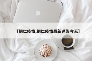 【铜仁疫情,铜仁疫情最新通告今天】