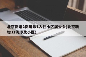 北京新增2例确诊1人住小区居委会(北京新增31例涉及小区)