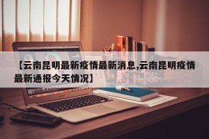 【云南昆明最新疫情最新消息,云南昆明疫情最新通报今天情况】