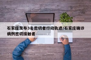 石家庄发布3名密切者行动轨迹/石家庄确诊病例密切接触者
