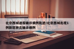北京西城通报确诊病例轨迹/北京西城出现1例新冠肺炎确诊病例