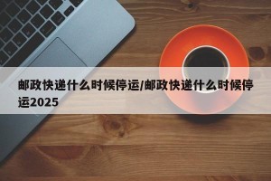 邮政快递什么时候停运/邮政快递什么时候停运2025