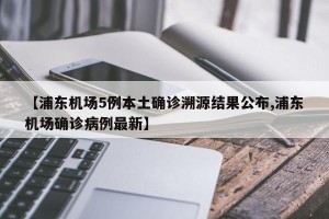 【浦东机场5例本土确诊溯源结果公布,浦东机场确诊病例最新】
