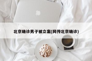 北京确诊男子被立案(网传北京确诊)