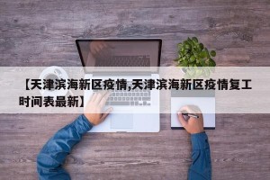 【天津滨海新区疫情,天津滨海新区疫情复工时间表最新】