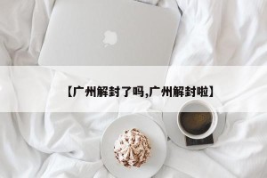 【广州解封了吗,广州解封啦】