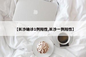 【长沙确诊1例阳性,长沙一例阳性】
