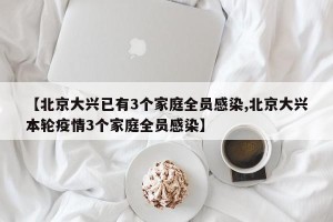 【北京大兴已有3个家庭全员感染,北京大兴本轮疫情3个家庭全员感染】