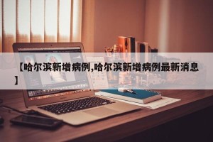 【哈尔滨新增病例,哈尔滨新增病例最新消息】