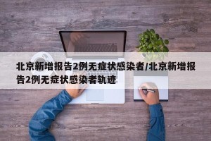 北京新增报告2例无症状感染者/北京新增报告2例无症状感染者轨迹