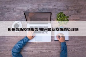 郑州最新疫情报告/郑州最新疫情感染详情