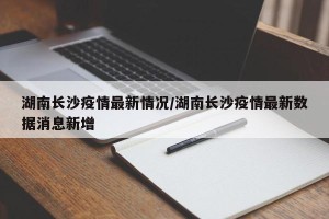 湖南长沙疫情最新情况/湖南长沙疫情最新数据消息新增