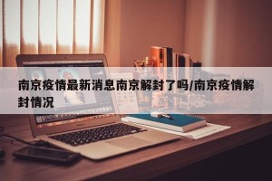 南京疫情最新消息南京解封了吗/南京疫情解封情况