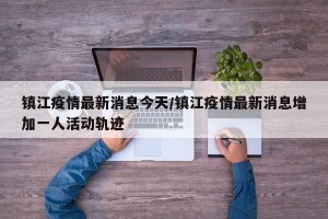 镇江疫情最新消息今天/镇江疫情最新消息增加一人活动轨迹