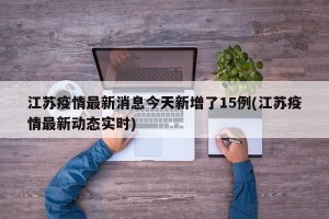 江苏疫情最新消息今天新增了15例(江苏疫情最新动态实时)