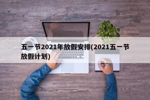 五一节2021年放假安排(2021五一节放假计划)